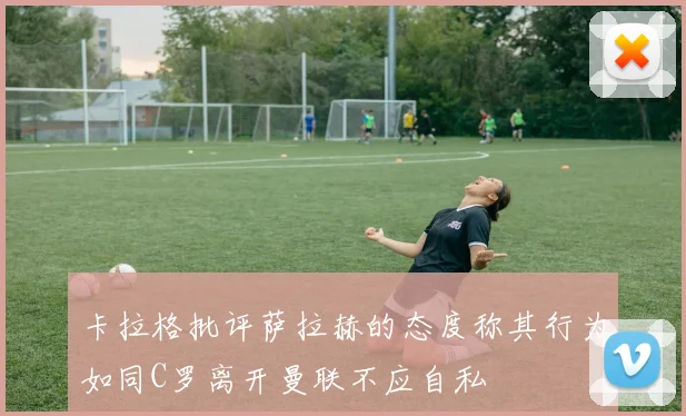 卡拉格批评萨拉赫的态度称其行为如同C罗离开曼联不应自私