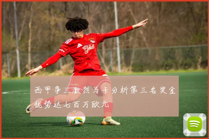 西甲争三激烈马卡分析第三名奖金优势达七百万欧元