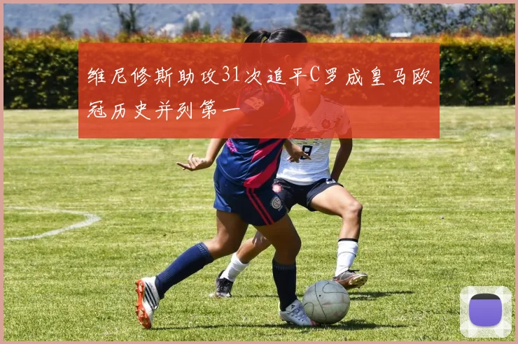 维尼修斯助攻31次追平C罗成皇马欧冠历史并列第一