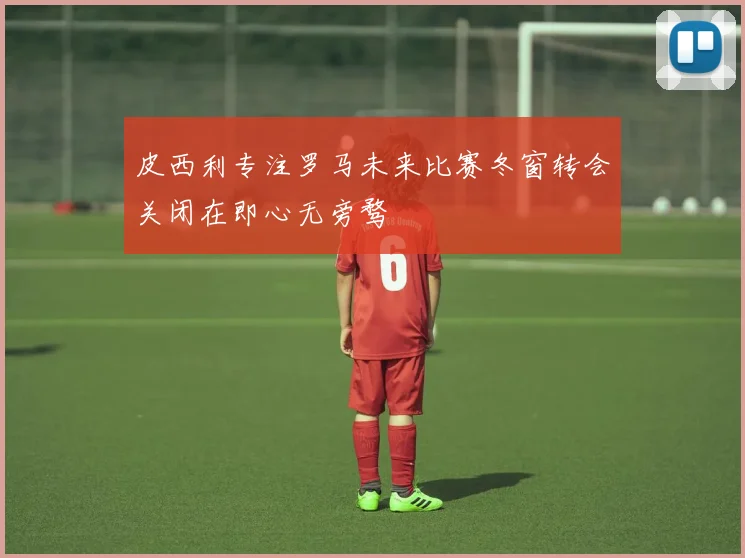 皮西利专注罗马未来比赛冬窗转会关闭在即心无旁骛