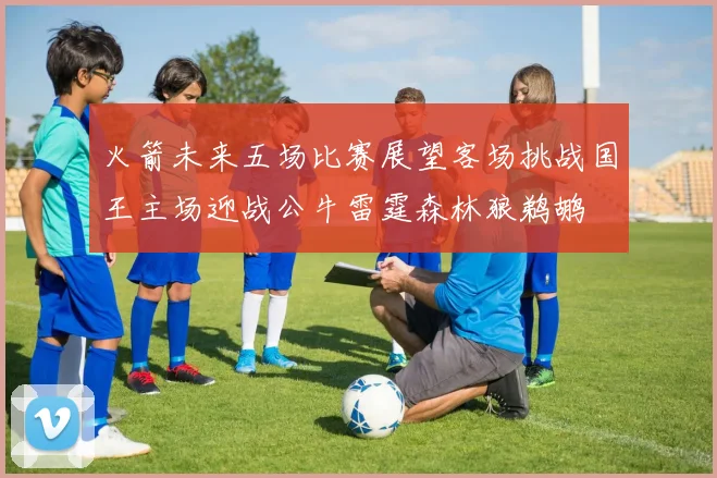 火箭未来五场比赛展望客场挑战国王主场迎战公牛雷霆森林狼鹈鹕