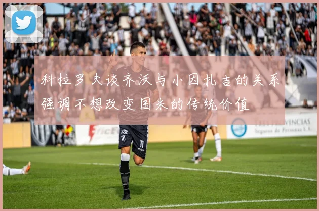 科拉罗夫谈齐沃与小因扎吉的关系强调不想改变国米的传统价值