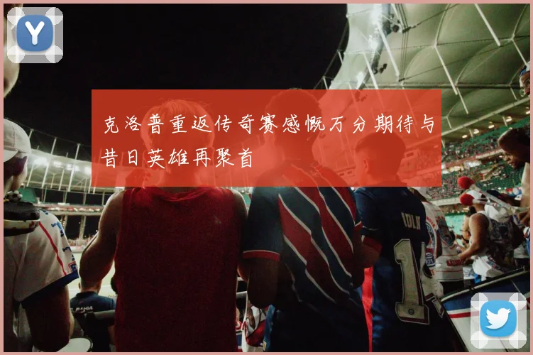 克洛普重返传奇赛感慨万分期待与昔日英雄再聚首
