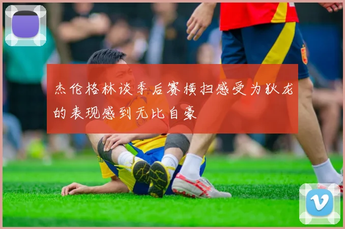 杰伦格林谈季后赛横扫感受为狄龙的表现感到无比自豪