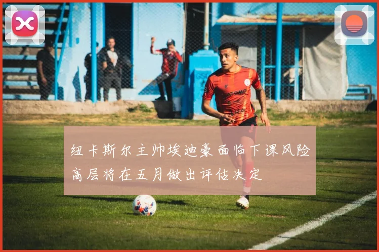 纽卡斯尔主帅埃迪豪面临下课风险高层将在五月做出评估决定