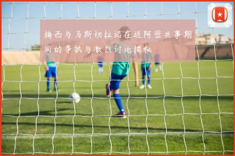 梅西与马斯切拉诺在迈阿密共事期间的争执与激烈讨论揭秘