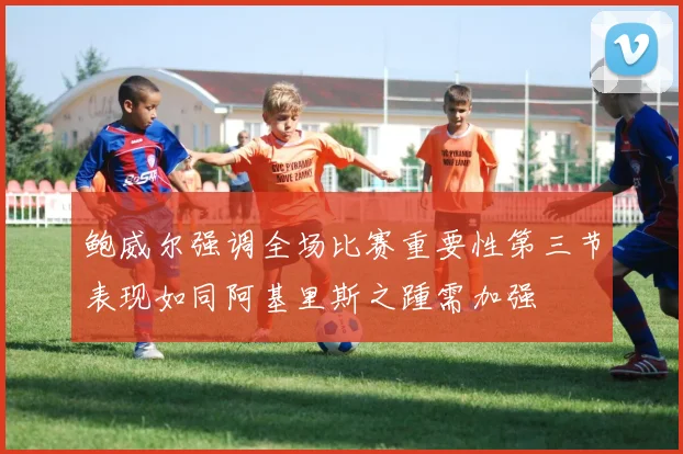 鲍威尔强调全场比赛重要性第三节表现如同阿基里斯之踵需加强
