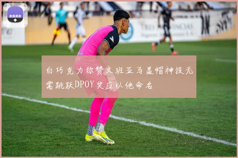 白巧克力称赞文班亚马盖帽神技无需跳跃DPOY奖应以他命名